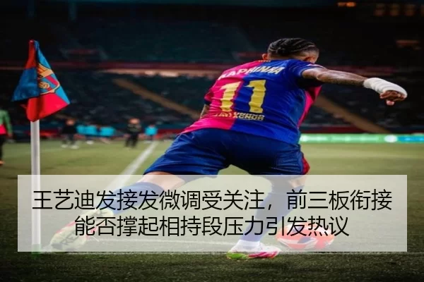 王艺迪发接发微调受关注，前三板衔接能否撑起相持段压力引发热议