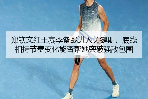 郑钦文红土赛季备战进入关键期，底线相持节奏变化能否帮她突破强敌包围